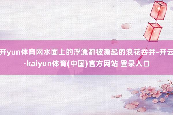 开yun体育网水面上的浮漂都被激起的浪花吞并-开云·kaiyun体育(中国)官方网站 登录入口