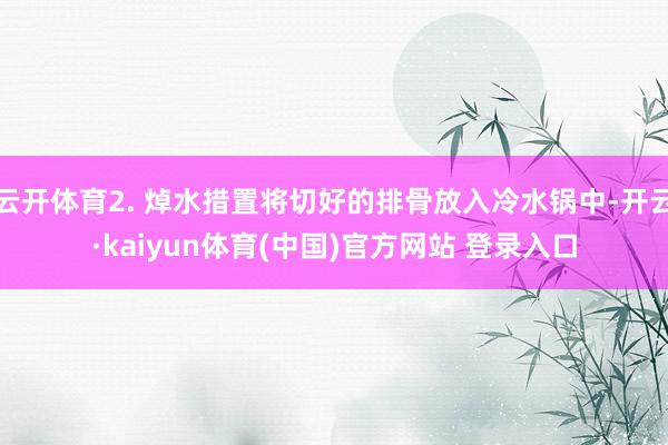 云开体育2. 焯水措置将切好的排骨放入冷水锅中-开云·kaiyun体育(中国)官方网站 登录入口