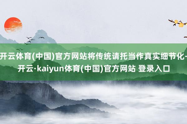 开云体育(中国)官方网站将传统请托当作真实细节化-开云·kaiyun体育(中国)官方网站 登录入口
