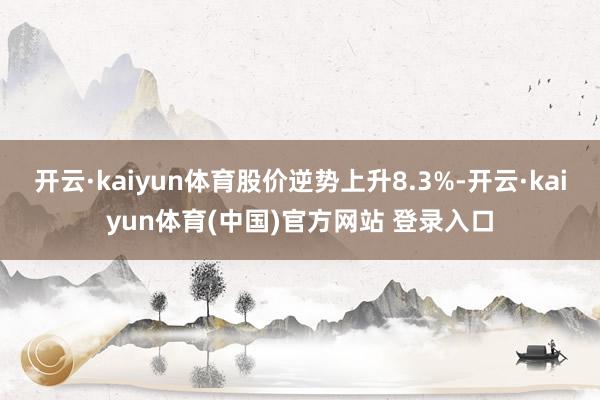 开云·kaiyun体育股价逆势上升8.3%-开云·kaiyun体育(中国)官方网站 登录入口