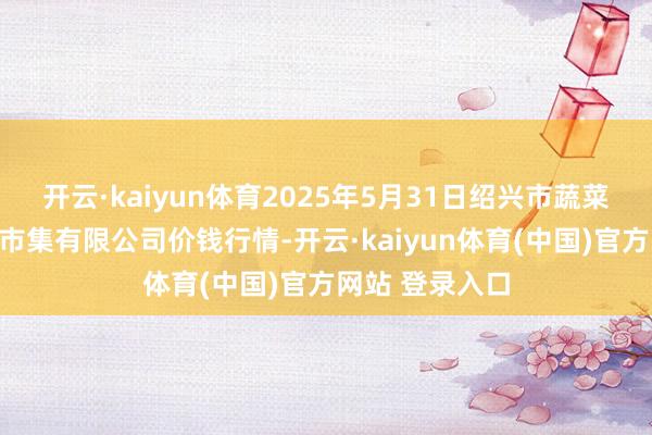 开云·kaiyun体育2025年5月31日绍兴市蔬菜果品批发交游市集有限公司价钱行情-开云·kaiyun体育(中国)官方网站 登录入口