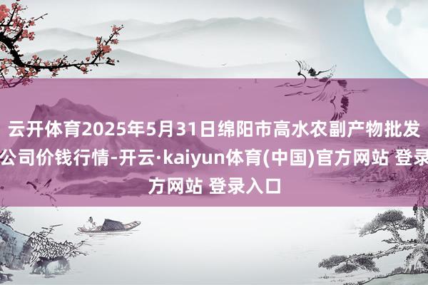 云开体育2025年5月31日绵阳市高水农副产物批发有限公司价钱行情-开云·kaiyun体育(中国)官方网站 登录入口