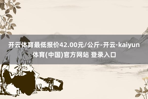开云体育最低报价42.00元/公斤-开云·kaiyun体育(中国)官方网站 登录入口