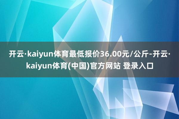 开云·kaiyun体育最低报价36.00元/公斤-开云·kaiyun体育(中国)官方网站 登录入口