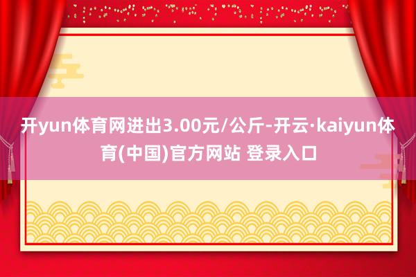 开yun体育网进出3.00元/公斤-开云·kaiyun体育(中国)官方网站 登录入口