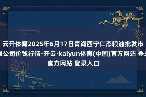 云开体育2025年6月17日青海西宁仁杰粮油批发市集有限公司价钱行情-开云·kaiyun体育(中国)官方网站 登录入口