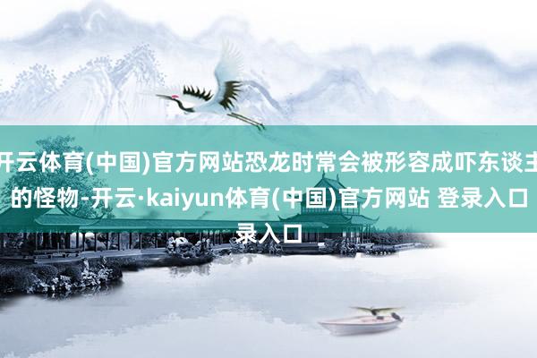 开云体育(中国)官方网站恐龙时常会被形容成吓东谈主的怪物-开云·kaiyun体育(中国)官方网站 登录入口