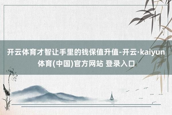 开云体育才智让手里的钱保值升值-开云·kaiyun体育(中国)官方网站 登录入口