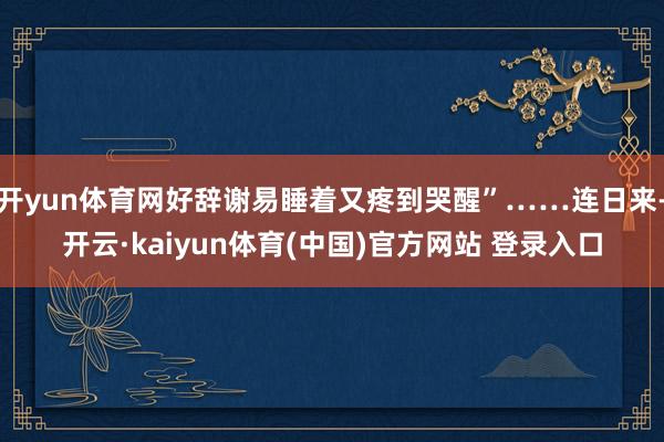 开yun体育网好辞谢易睡着又疼到哭醒”……连日来-开云·kaiyun体育(中国)官方网站 登录入口