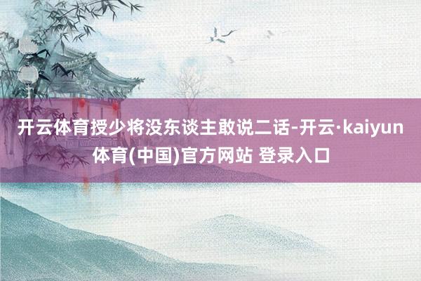 开云体育授少将没东谈主敢说二话-开云·kaiyun体育(中国)官方网站 登录入口