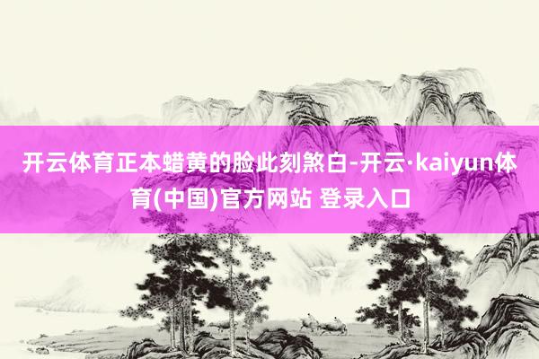 开云体育正本蜡黄的脸此刻煞白-开云·kaiyun体育(中国)官方网站 登录入口
