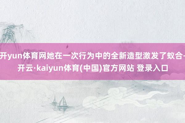 开yun体育网她在一次行为中的全新造型激发了蚁合-开云·kaiyun体育(中国)官方网站 登录入口