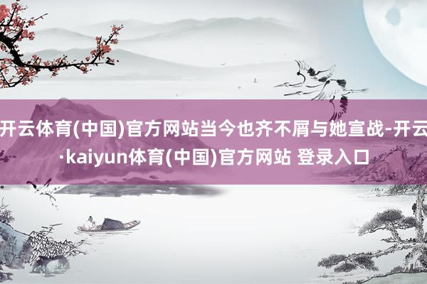 开云体育(中国)官方网站当今也齐不屑与她宣战-开云·kaiyun体育(中国)官方网站 登录入口
