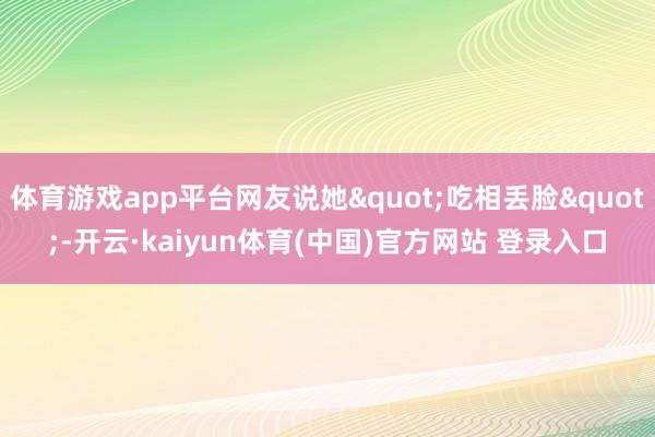 体育游戏app平台网友说她"吃相丢脸"-开云·kaiyun体育(中国)官方网站 登录入口