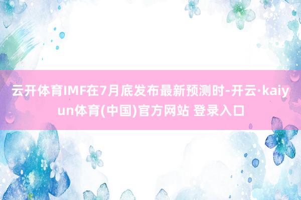 云开体育IMF在7月底发布最新预测时-开云·kaiyun体育(中国)官方网站 登录入口