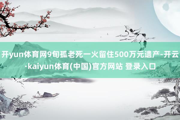 开yun体育网9旬孤老死一火留住500万元遗产-开云·kaiyun体育(中国)官方网站 登录入口