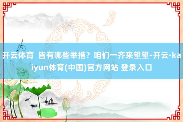 开云体育  皆有哪些举措？咱们一齐来望望-开云·kaiyun体育(中国)官方网站 登录入口