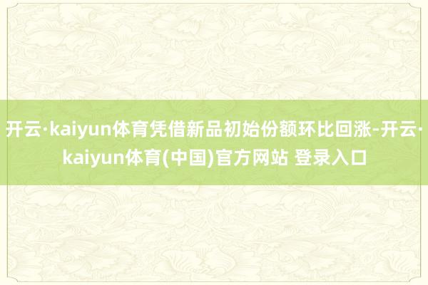 开云·kaiyun体育凭借新品初始份额环比回涨-开云·kaiyun体育(中国)官方网站 登录入口