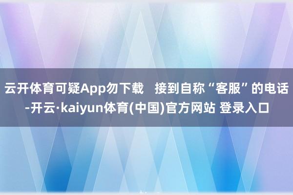 云开体育可疑App勿下载   接到自称“客服”的电话-开云·kaiyun体育(中国)官方网站 登录入口
