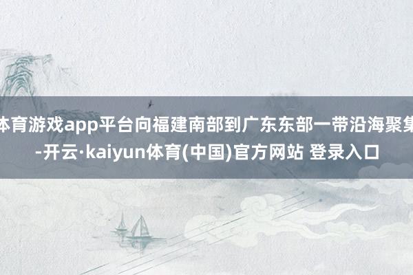 体育游戏app平台向福建南部到广东东部一带沿海聚集-开云·kaiyun体育(中国)官方网站 登录入口