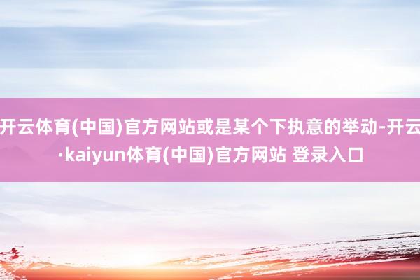 开云体育(中国)官方网站或是某个下执意的举动-开云·kaiyun体育(中国)官方网站 登录入口