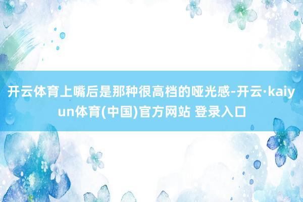 开云体育上嘴后是那种很高档的哑光感-开云·kaiyun体育(中国)官方网站 登录入口