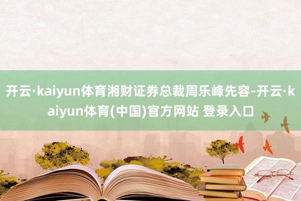 开云·kaiyun体育湘财证券总裁周乐峰先容-开云·kaiyun体育(中国)官方网站 登录入口