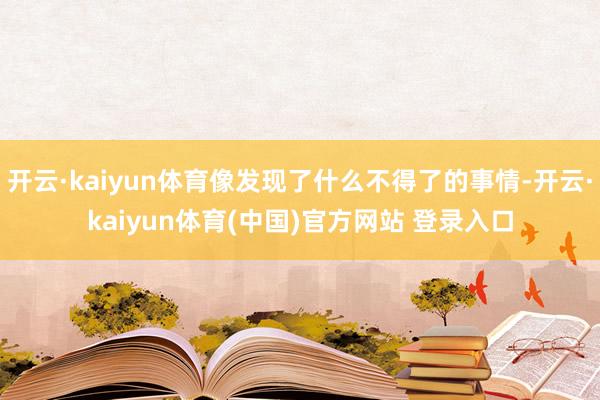 开云·kaiyun体育像发现了什么不得了的事情-开云·kaiyun体育(中国)官方网站 登录入口