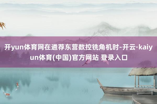 开yun体育网在遴荐东营数控铣角机时-开云·kaiyun体育(中国)官方网站 登录入口