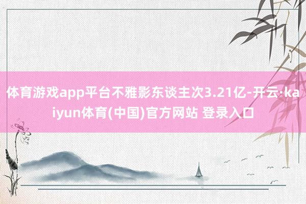 体育游戏app平台不雅影东谈主次3.21亿-开云·kaiyun体育(中国)官方网站 登录入口