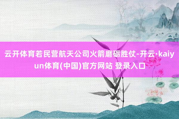 云开体育若民营航天公司火箭磨砺胜仗-开云·kaiyun体育(中国)官方网站 登录入口