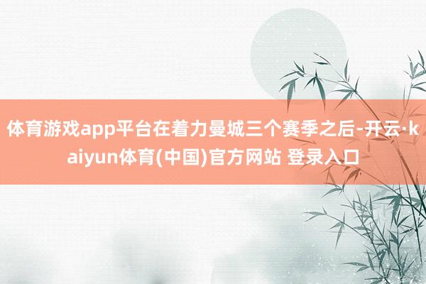 体育游戏app平台在着力曼城三个赛季之后-开云·kaiyun体育(中国)官方网站 登录入口