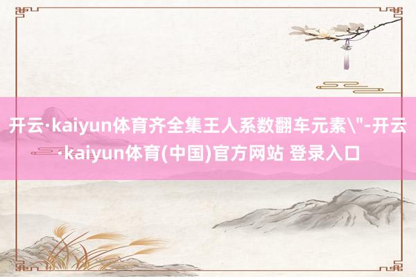 开云·kaiyun体育齐全集王人系数翻车元素