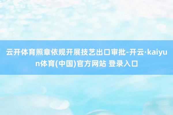 云开体育照章依规开展技艺出口审批-开云·kaiyun体育(中国)官方网站 登录入口