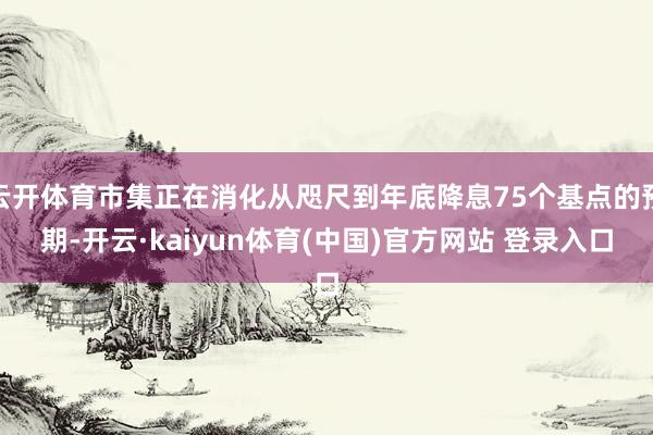 云开体育市集正在消化从咫尺到年底降息75个基点的预期-开云·kaiyun体育(中国)官方网站 登录入口