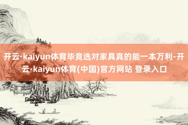 开云·kaiyun体育毕竟选对家具真的能一本万利-开云·kaiyun体育(中国)官方网站 登录入口