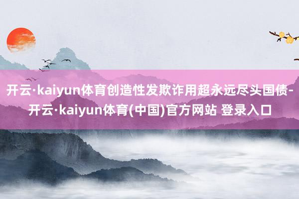 开云·kaiyun体育创造性发欺诈用超永远尽头国债-开云·kaiyun体育(中国)官方网站 登录入口
