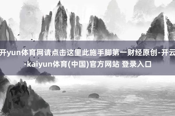 开yun体育网请点击这里此施手脚第一财经原创-开云·kaiyun体育(中国)官方网站 登录入口