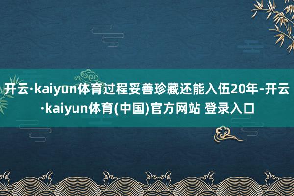 开云·kaiyun体育过程妥善珍藏还能入伍20年-开云·kaiyun体育(中国)官方网站 登录入口