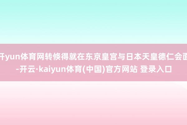 开yun体育网转倏得就在东京皇宫与日本天皇德仁会面-开云·kaiyun体育(中国)官方网站 登录入口