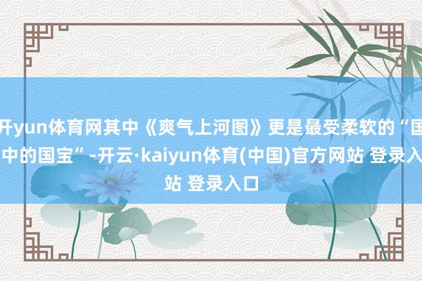 开yun体育网其中《爽气上河图》更是最受柔软的“国宝中的国宝”-开云·kaiyun体育(中国)官方网站 登录入口