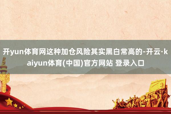 开yun体育网这种加仓风险其实黑白常高的-开云·kaiyun体育(中国)官方网站 登录入口