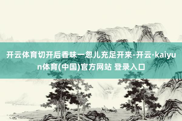 开云体育切开后香味一忽儿充足开来-开云·kaiyun体育(中国)官方网站 登录入口