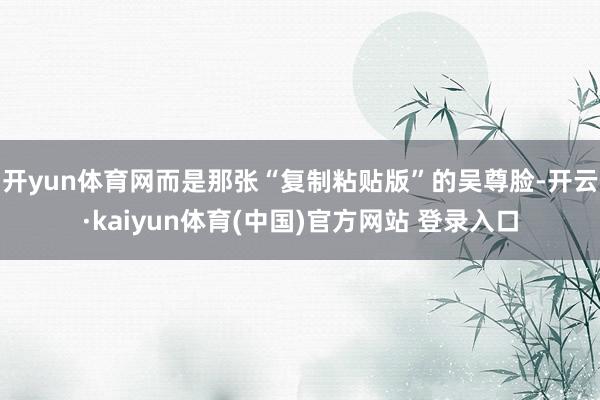 开yun体育网而是那张“复制粘贴版”的吴尊脸-开云·kaiyun体育(中国)官方网站 登录入口