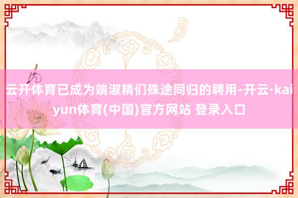 云开体育已成为端淑精们殊途同归的聘用-开云·kaiyun体育(中国)官方网站 登录入口