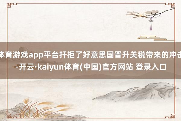 体育游戏app平台扞拒了好意思国晋升关税带来的冲击-开云·kaiyun体育(中国)官方网站 登录入口