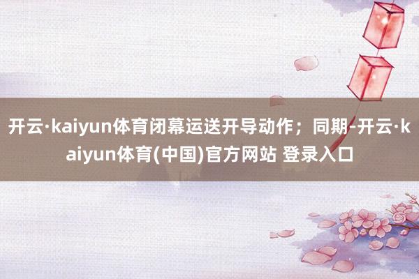 开云·kaiyun体育闭幕运送开导动作；同期-开云·kaiyun体育(中国)官方网站 登录入口