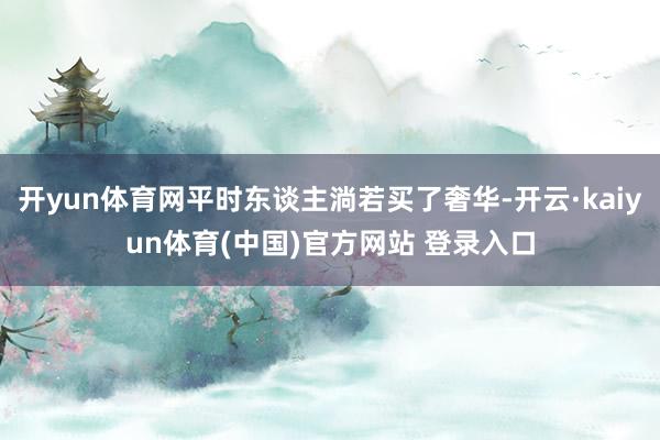 开yun体育网平时东谈主淌若买了奢华-开云·kaiyun体育(中国)官方网站 登录入口