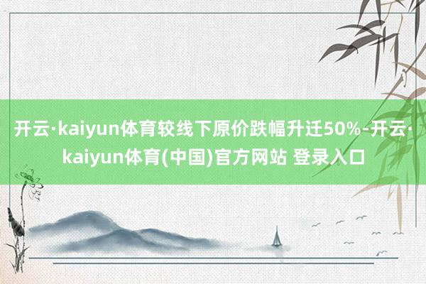开云·kaiyun体育较线下原价跌幅升迁50%-开云·kaiyun体育(中国)官方网站 登录入口