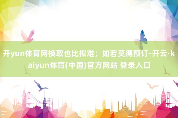 开yun体育网换取也比拟难；如若莫得预订-开云·kaiyun体育(中国)官方网站 登录入口